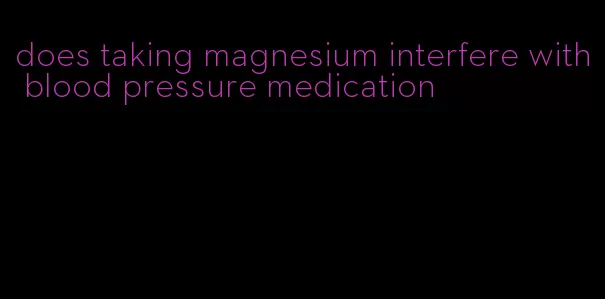 does taking magnesium interfere with blood pressure medication