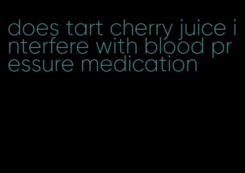 does tart cherry juice interfere with blood pressure medication