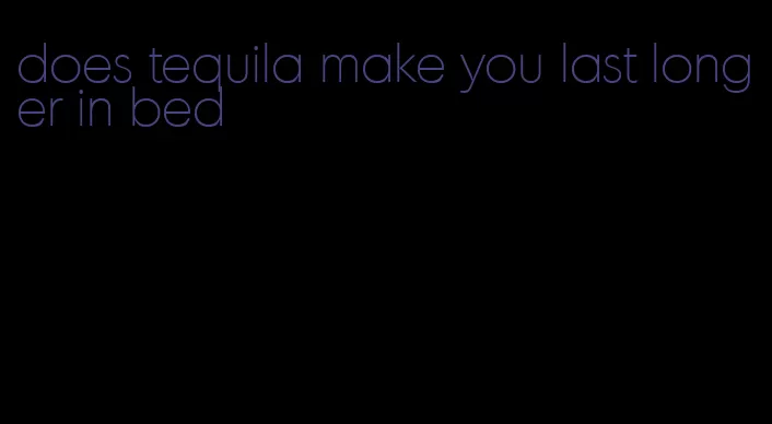 does tequila make you last longer in bed