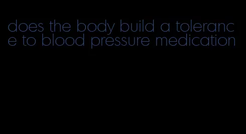does the body build a tolerance to blood pressure medication