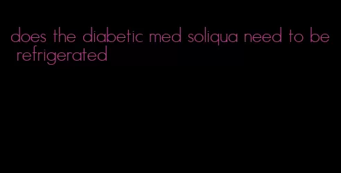 does the diabetic med soliqua need to be refrigerated
