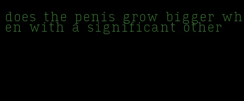 does the penis grow bigger when with a significant other