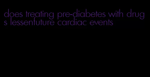 does treating pre-diabetes with drugs lessenfuture cardiac events
