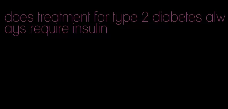 does treatment for type 2 diabetes always require insulin