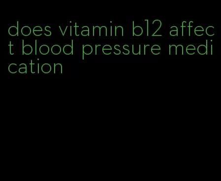 does vitamin b12 affect blood pressure medication