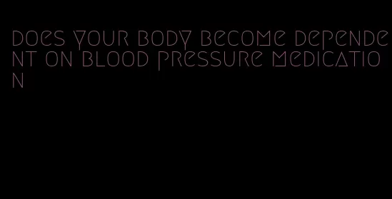 does your body become dependent on blood pressure medication