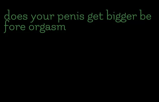 does your penis get bigger before orgasm