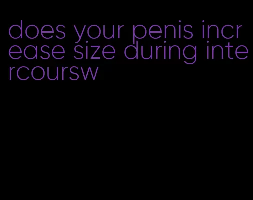 does your penis increase size during intercoursw