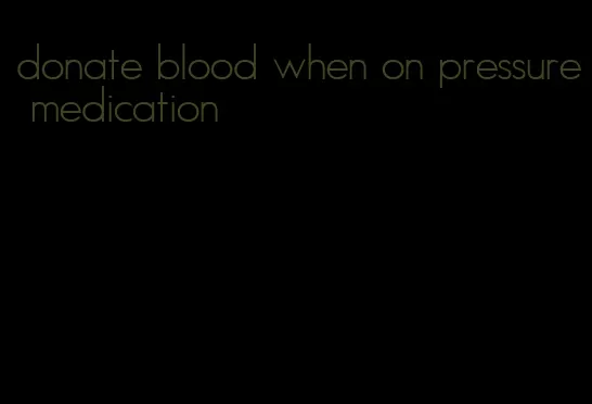 donate blood when on pressure medication