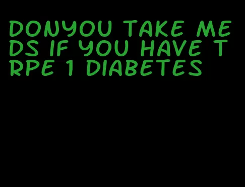 donyou take meds if you have trpe 1 diabetes