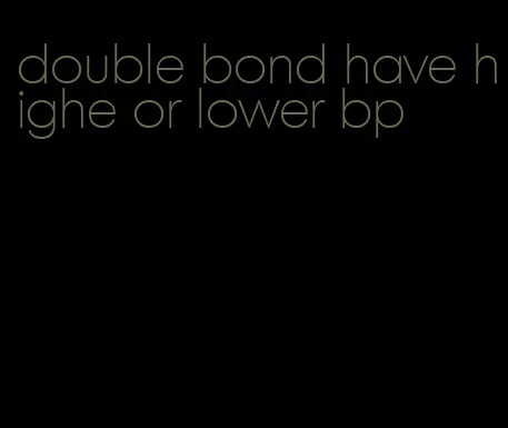 double bond have highe or lower bp