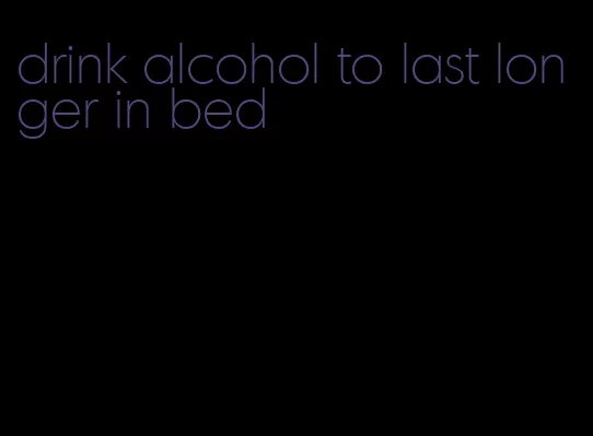 drink alcohol to last longer in bed