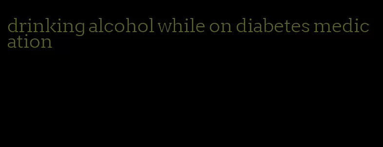 drinking alcohol while on diabetes medication