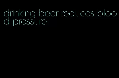 drinking beer reduces blood pressure