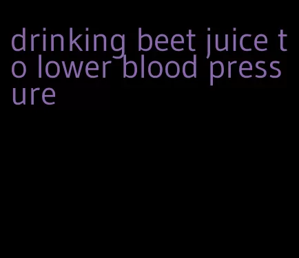 drinking beet juice to lower blood pressure