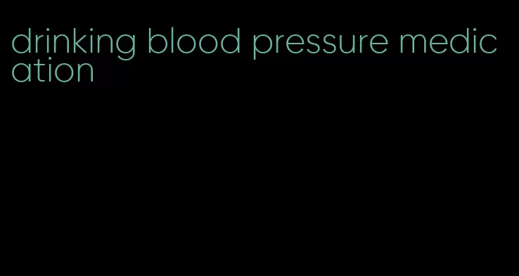 drinking blood pressure medication