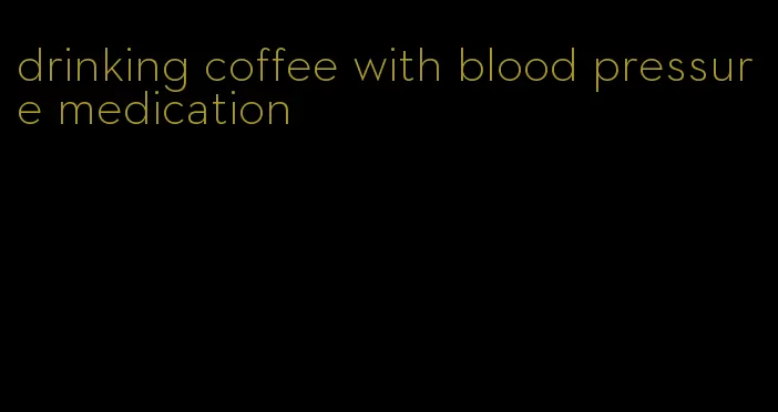 drinking coffee with blood pressure medication