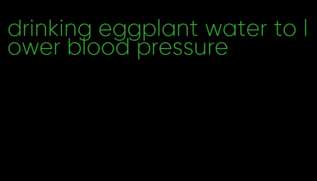 drinking eggplant water to lower blood pressure