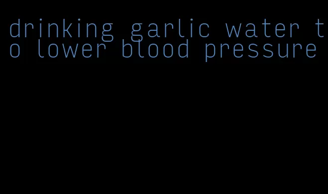 drinking garlic water to lower blood pressure