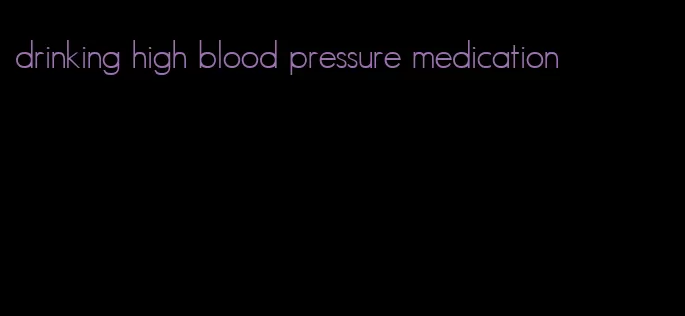 drinking high blood pressure medication