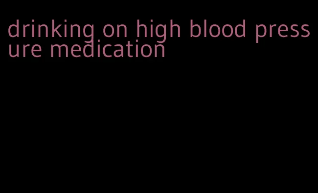 drinking on high blood pressure medication