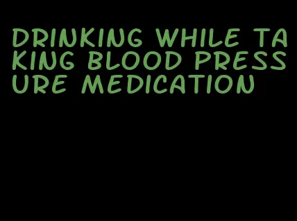 drinking while taking blood pressure medication