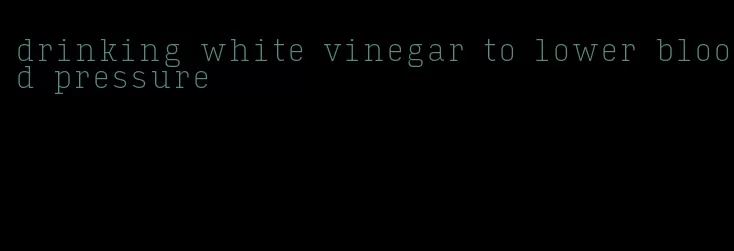 drinking white vinegar to lower blood pressure
