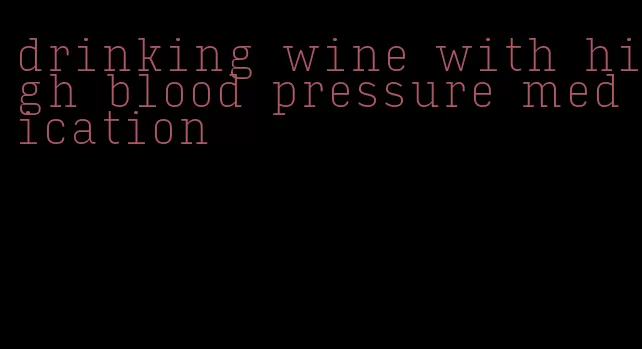 drinking wine with high blood pressure medication
