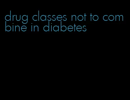 drug classes not to combine in diabetes