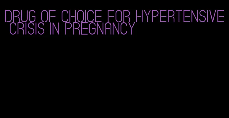 drug of choice for hypertensive crisis in pregnancy