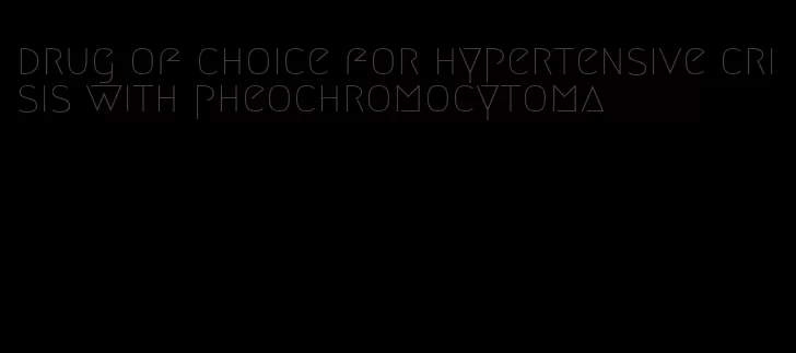 drug of choice for hypertensive crisis with pheochromocytoma