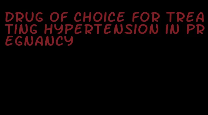 drug of choice for treating hypertension in pregnancy