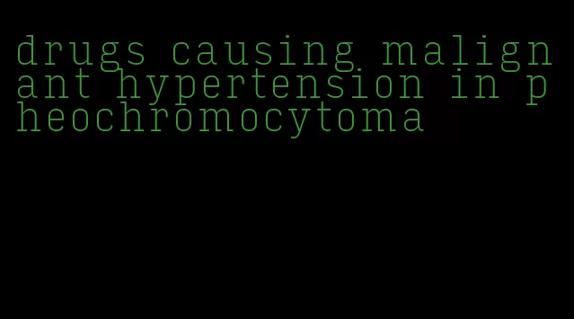 drugs causing malignant hypertension in pheochromocytoma