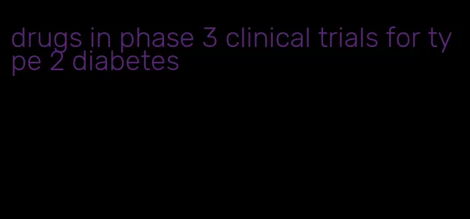 drugs in phase 3 clinical trials for type 2 diabetes