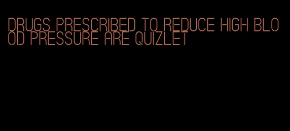 drugs prescribed to reduce high blood pressure are quizlet