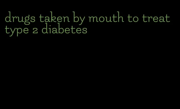 drugs taken by mouth to treat type 2 diabetes
