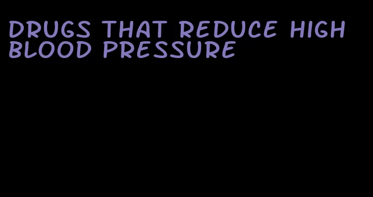 drugs that reduce high blood pressure