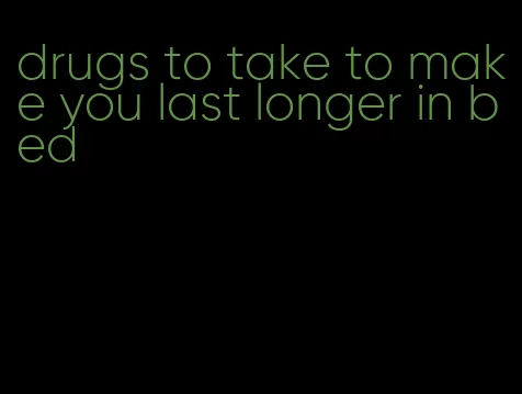 drugs to take to make you last longer in bed