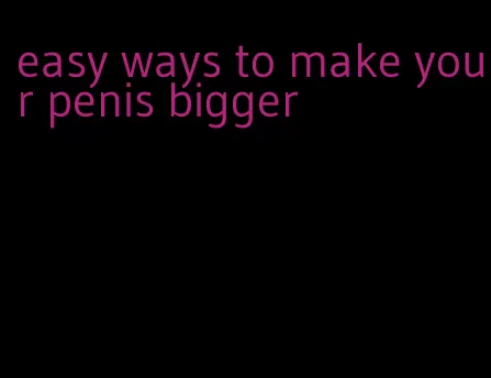 easy ways to make your penis bigger