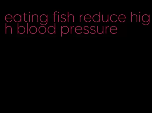 eating fish reduce high blood pressure