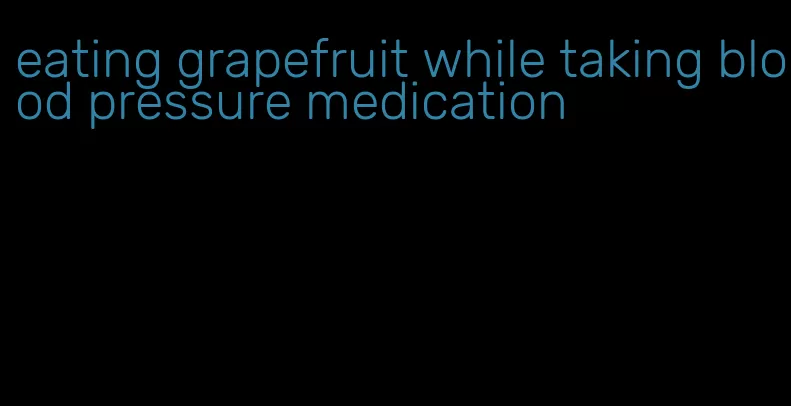 eating grapefruit while taking blood pressure medication
