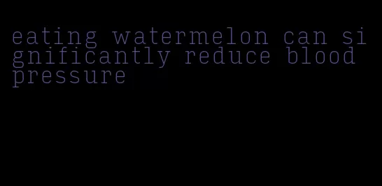eating watermelon can significantly reduce blood pressure
