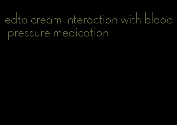 edta cream interaction with blood pressure medication