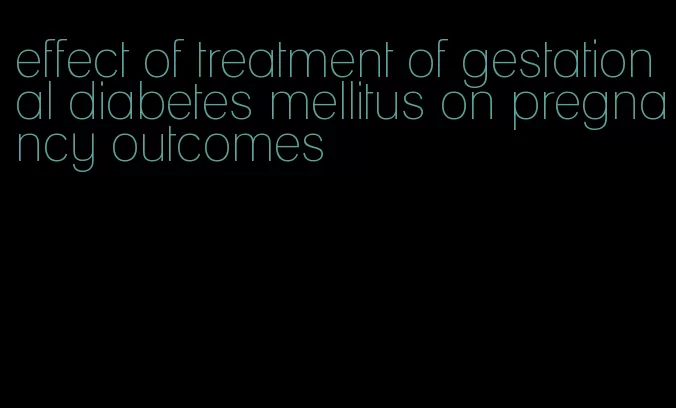 effect of treatment of gestational diabetes mellitus on pregnancy outcomes