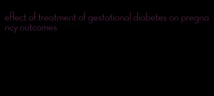 effect of treatment of gestational diabetes on pregnancy outcomes
