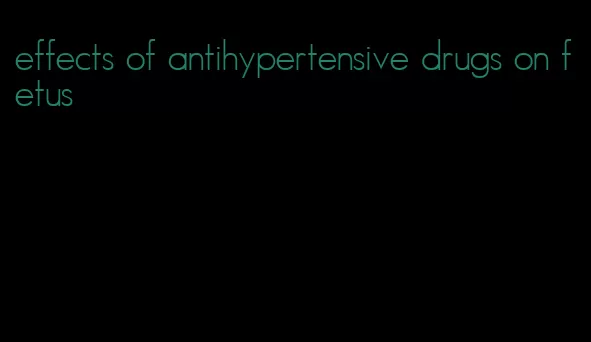 effects of antihypertensive drugs on fetus