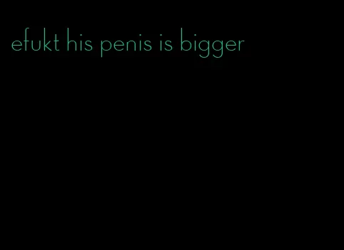 efukt his penis is bigger