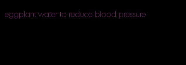 eggplant water to reduce blood pressure