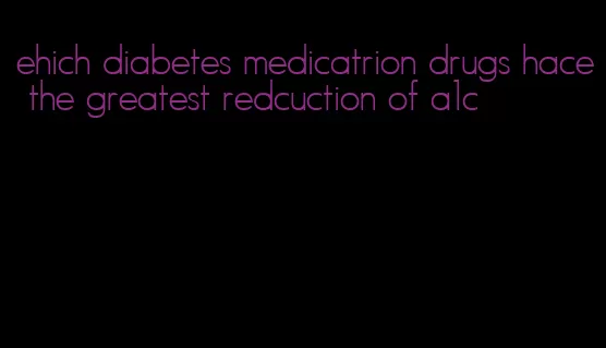ehich diabetes medicatrion drugs hace the greatest redcuction of a1c