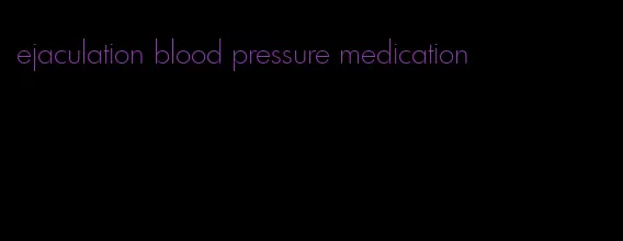 ejaculation blood pressure medication